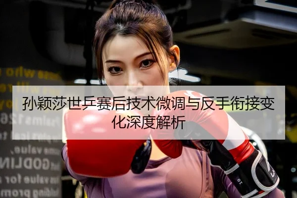 孙颖莎世乒赛后技术微调与反手衔接变化深度解析