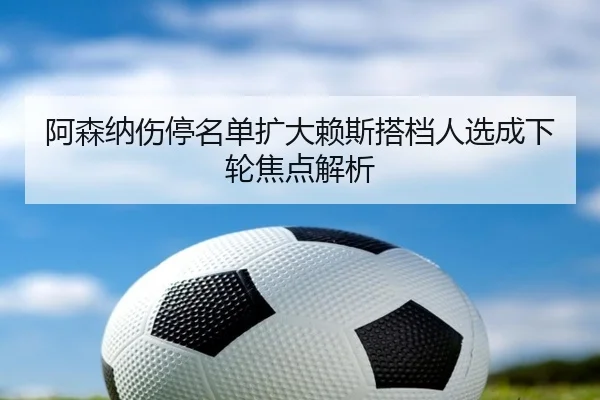 阿森纳伤停名单扩大赖斯搭档人选成下轮焦点解析